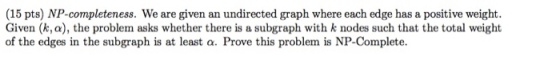 15 pts) NP-completeness. We are given an undirected graph where each edge has a positive weight. Given (k,a), the problem asks whether there is a subgraph with k nodes such that the total weight of the edges in the subgraph is at least a. Prove this problem is NP-Complete.