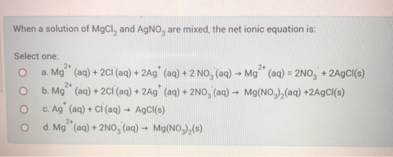 When a solution of MgCl, and AgNo, are mixed, the net ionic equation is: . 2 0 Select one: a. Mg * (aq) + 2Cl (aq) + 2Ag (aq