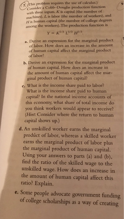. rhis problem requires the use of calculus.) Consider a Cobb-Douglas production function with three nputs. K is capital (the number of machines). L is labor (the number of workers), and H is human capital (the number of college degrees among the workers).The production function is a. Derive an expression for the marginal product of labor. How does an increase in the amount of human capital affect the marginal product of labor? b. Derive an expression for the marginal product of human capital. How does an increase in the amount of human capital affect the mar- ginal product of human capital? c. What is the income share paid to labor? What is the income share paid to human capital? In the national income accounts of this economy, what share of total income do you think workers would appear to receive? (Hint: Consider where the return to human capital shows up) d. An unskilled worker earns the marginal product of abor, whereas a skilled worker earns the marginal product of labor plus the marginal product of human capital. Using your answers to parts (a) and (b). find the ratio of the skilled wage to the unskilled wage. How does an increase in the amount of human capital affect this ratio? Explain. e. Some people advocate government funding of college scholarships as a way of creating
