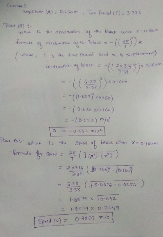 amplithude (A) 0.2Gom Time Psol (T) 3.38 S Paw (A) u, hat is the acceleuafcm a -the block when χ: O. 160.n 2 formula wheue, T is the -fime pouod and is displa(ement) acceleuahcm ), block ะ -//2x3.14 )xo16om 3.38 2. 3.38 ニー((1.857) ×6.160 -(34e xo 16e) = _ (6.ss2) m.ド Pas e wha ts the Sped block lohu Xc 0.160m 260 -(b-160 3-38 6.28 ( 0676- 0 02 56 3.38 ニ1-8579 x16:042 ニ 1.8579 x 0.2049 Speed (s) 0.3807 m/s
