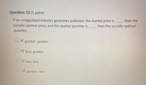 Question 15 (1 point) If an unregulated industry generates pollution, the market price is than the socially optimal price, an