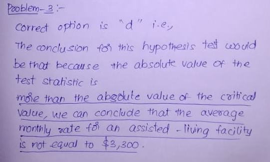 Pooblem- 3 Correct opon is d The conclu sion o this hypothesls tet csdd be thot because the absolute value of the test statistic is mse thap the abgoute value of the coih cal moe than the abeoute valve of the coilt cal han the aksduie value coitfica VaJue, e can conclude that the avesage monthly vate fo ah assisted luna faciity is not equal to $3,300