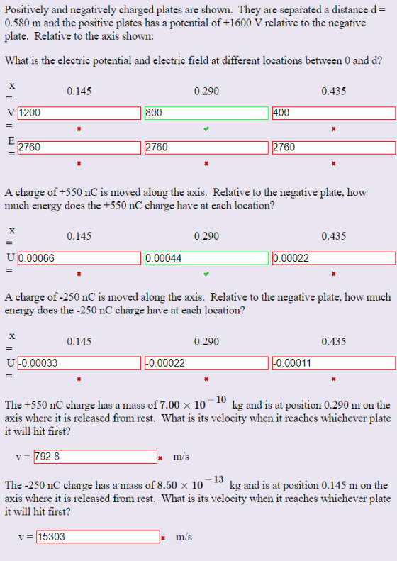 Positively and negatively charged plates are shown. They are separated a distance d- 0.580 m and the positive plates has a potential of +1600 V relative to the negative plate. Relative to the axis shown: What is the electric potential and electric field at different locations between 0 and d? 0.145 0.290 0.435 V 1200 760 760 760 A charge of +550 nC is moved along the axis. Relative to the negative plate, how much energy does the +550 nC charge have at each location? 0.145 0.290 0.435 U 0.00066 0.00044 0.00022 A charge of -250 nC is moved along the axis. Relative to the negative plate, how much energy does the -250 nC charge have at each location? 0.145 0.290 0.435 リー0.00033 0.00022 0.00011 The +550 nC charge has a mass of 7.00x 10 10 kg and is at position 0.290 m on the axis where it is released from rest. What is its velocity when it reaches whichever plate it will hit first? V 792.8 13 The-250 nC charge has a mass of 8.50 × 10 kg and is at position 0.145 m on the axis where it is released from rest. What is its velocity when it reaches whichever plate it will hit first? v = |15303