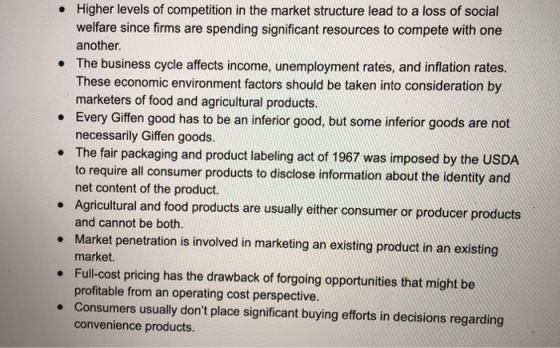 Higher levels of competition in the market structure lead to a loss of social welfare since firms are spending significant resources to compete with one another The business cycle affects income, unemployment rates, and inflation rates. These economic environment factors should be taken into consideration by marketers of food and agricultural products Every Giffen good has to be an inferior good, but some inferior goods are not necessarily Giffen goods. . . . The fair packaging and product labeling act of 1967 was imposed by the USDA to require all consumer products to disclose information about the identity and net content of the product Agricultural and food products are usually either consumer or producer products and cannot be both. Market penetration is involved in marketing an existing product in an existing market. Full-cost pricing has the drawback of forgoing opportunities that might be profitable from an operating cost perspective. Consumers usually dont place significant buying efforts in decisions regarding convenience products.