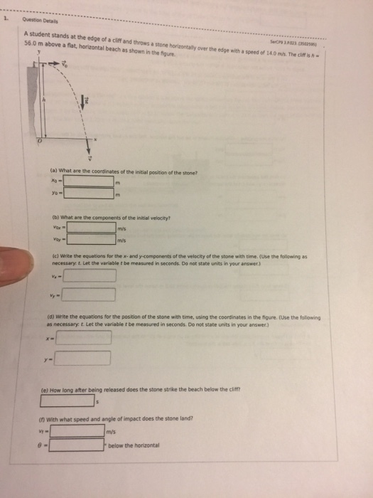 1. Question Details A student stands at the edge of a cliff and throws a stone horizontally over the edge with a speed of 14.0 ms The cif is h 56.0 m above a flat, horizontal beach as shown in the figure. CP9 3 023035425951 (a) What are the coordinates of the initial position of the stone? tb) what are the components of the initial velacity ic) White the equations for the x- and y-components of the velocity of the stone with time. (Use the foilowing as necessary t. Let the variable t be measured in seconds. Do not state units in your answer) (d) Write the equations for the postion of the stone with tme, using the coordinates in the nore、tuse the following as necessary t. Let the variable t be measured in seconds. Do not state units in your answer.) le) How long after being released does the stone strike the beach below the clif n With what speed and angle of impact does the stone land below the horizontal