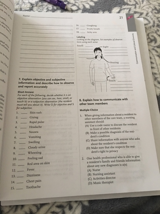 21 6Conghing 17uity breath 18chy arm Labeling Looking at the diogram, list exomples of obneva tions using each semse Smell Hearing 7. Explain objective and subjective information and describe how to observe and report accurately Touch: Short Answer For each of the following, decide whether it is an objective observation (you can see, hear, smell, or touch it) or a subjective observation (the resident8. Explain how to communicate with shyt a), Write O for objctiv andS other team members for subjective 1. Skin rash 2. Crying Multiple Choice 1. When giving information about a resident to 3. Rapid pulse 4. Headache other members of the care team, a nursing assistant should (A) Use a code name to discuss the rsident 5. Nausea in front of other residents (B) Make a possible diagnosis of the resi- 6. Vomiting 7. Swelling 8. Cloudy urine 9. Wheezing 10Feeling sad 11. Red area on skirn dents condition (C) Share information with anyone who asks about the residents condition (D) Make sure that she respects the resi- dents right to privacy One health professional who is able to give a residents family and friends information about any new diagnoses is an) (A) Nurse (B) Nursing assistant (C) Activities director (D) Music therapist 2. 12. Fever 13. Dizziness 14Chest pain 15.Toothache