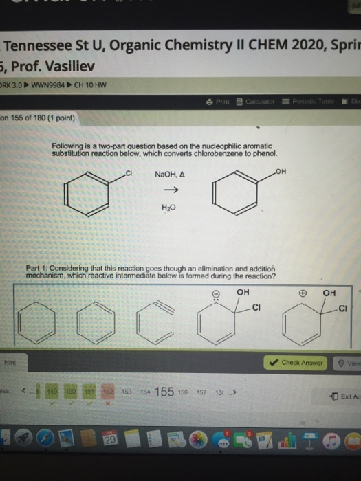 Tennessee St U, Organic Chemistry II CHEM 2020, Spri , Prof. Vasiliev Print E calculator on 155 of 180 (1 point) Following is a two-part question based on the nucleophilic aromatic reaction below, which converts chlorobenzene to phenol. NaOH, Δ H20 Part 1: Considering that this reaction goes though an elimination and addition mechanism, which reactive intermediate below is formed during the reaction? OH Cl Cl Hint Check Answer ? 圈153 154 155 150 157 12.2 155> Exit Ac ONE.. _ , マウ.ec:.. 1° : O
