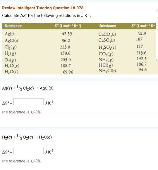 Review Intelligent Tutoring Question 18.078 Calculate ΔSfor the following reactions in J K-1 Substance S (J mol-K-) Substance S J mol-K- Agf) AgCIG) Ch(g) H2(g) O-(g) H,0(g) H,oU) 42.55 96.2 223.0 130.6 205.0 188.7 69.96 CaCO6) CaSO,() H.sOA1) CO2(g) NHs(g) HCKg) NH CIG) 92.9 107 157 213.6 192.5 186.7 94.6 Ag(s) + 1 /2 Cl2(g) → AgCl(s) JK- the tolerance is +/-3% H2(g) + 1 /2 02(g) → H2O(g) JK1 the tolerance is +/-3%