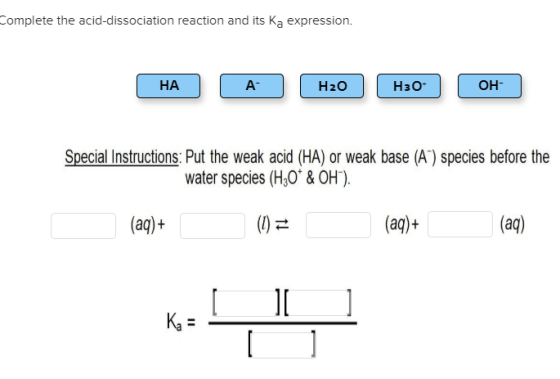 Complete the acid-dissociation reaction and its Ka expression. НА | A H20 H30- (OH- Special Instructions: Put the weak acid (