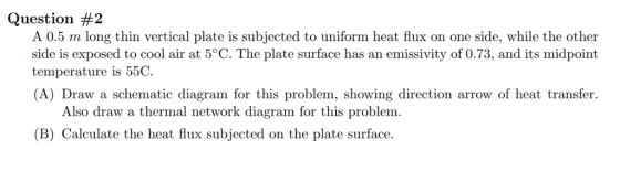 Question #2 A 0.5 m long thin vertical plate is subjected to uniform heat flux on one side, while the other side is exposed to cool air at 5°C. The plate surface has an emissivity of 0.73, and its midpoint temperature is 55C (A) Draw a schematic diagram for this problem, showing direction arrow of heat transfer. Also draw a thermal network diagram for this problem. (B) Calculate the heat flux subjected on the plate surface.