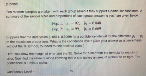 (1 point) Two random samples are taken, with each group asked if they support a particular candidate. A summary of the sample sizes and proportions of each group answering yes are given below: Pop. I: Pop, 2: nl=92, n) = 99, pi-0.848 p2 = 0.669 Suppose that the data yields (0.0511, 0.3069) for a confidence interval for the difference p - P2 of the population proportions. What is the confidence level? (Give your answer as a percentage, without the % symbol, rounded to one decimal place.) Hint: You know the margin of error and the SE. Solve for z-star from the formula for margin of error. Now find the value of alpha knowing that z-star leaves an area of alpha/2 to its right. The confidence is 1 minus alpha. Confidence Level