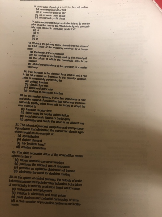 16, ธ» ptioe cfprodu t X ist.the firm wa roslae (a) an economio prolit of $28 (b) an economic profit of $27 (e) an economic profit of $26 (a) an economlo prouit of $25 7. Now assume that the price of labor talls to $3 and the aally mont etficient In producing product X7 b) B 18. Which is the primary factor determining the share of the total output of the economy recelved by a house (a) the tsstes of the housohold (b) the mediurn of exchange used by the household () the prices at which the household sels its re- (d) ethical conalderations in the operation of a markat 12. If an Increase in the demand for a product and a rise In its price cause an increase in the quantiy supplied, price is a) guiding fundtion (a) division-olHabor role and better method of production that enhances the lirms economio prolis, other firms will bo forced to adopt the newr method to (a) increase dircular flow b) follow rulés for capital accumulation (a) avoid economic losses or bankauptoy (d) specialize and divide the labor in an ellicient way 21. The advent of parsonal computons and word process ing solftware that ellminated the markst for electric type- willers would be an example of b) derived demand (c) the Tnvisible hand (4 creative destrucilion 22, The chist dcononle vitue of the compeltive markat syslein is that t alous extensive personal froedom b) promotes the ellicient use of resources (e) provides an equitable distribulion of Income )eliminates the need for dedision malding 23. In the system of central planning, the oulputs of some Industies became the Inpuis for other industries, but a fallure one induatry to meet its production target would cause ) widespread unemployment b) Inilation in wholesale and retaill prices (o) prolit declines and potential bankruptoy of im (d) a chain reaction of production problems and bottle