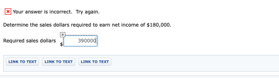 X Your answer is incorrect. Try again. Determine the sales dollars required to earn net income of $180,000. 39000d Required s