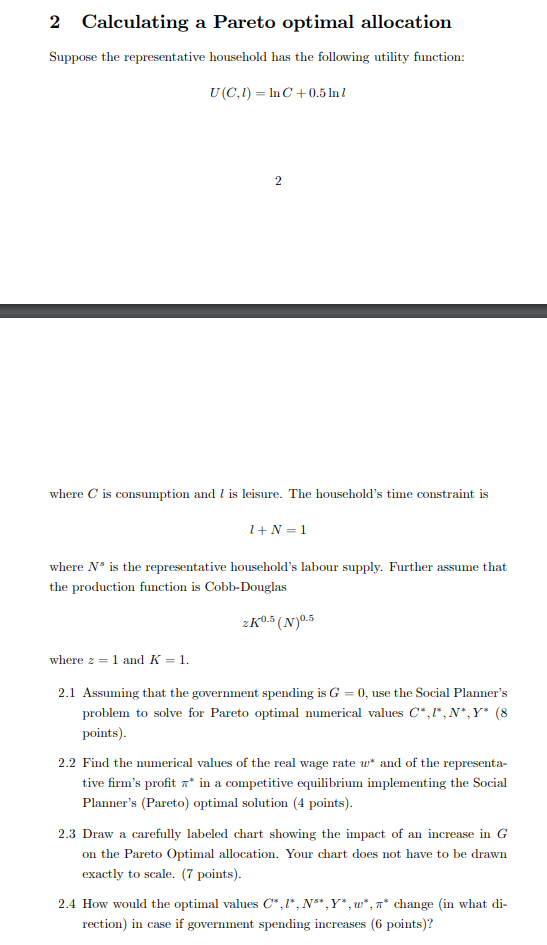 2 Calculating a Pareto optimal allocation Suppose the representative household has the following utility function: U (C,) InC +0.5ln l where C is consumption and 1 is leisure. The households time constraint is I+N-1 where Ns is the representative households labour supply. Further assume that the production function is Cobb-Douglas 0.5 0.5 where 2-1 and K = 1 2.1 Assuming that the government spending is G = 0, use the Social Planners problem to solve for Pareto optimal numerical values C.r.N*.Y (8 points) 2.2 Find the numerical values of the real wage rate and of the representa- tive firms profit π* in a competitive equilibrium implementing the Social Planners (Pareto) optimal solution (4 points) 2.3 Draw a carefully labeled chart showing the impact of an increase in G on the Pareto Optimal allocation. Your chart does not have to be drawn exactly to scale. (7 points) 2.4 How would the optimal values C *,N. Y*,w*, π* dange (in what di- rection) in case if government spending increases (6 points)?