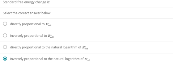 Standard free energy change is: Select the correct answer below: O directly proportional to Ec O inversely proportional to Ec O directly proportional O inversely proportional to the natural logarithm of cell to Foll to the natural logarithm of
