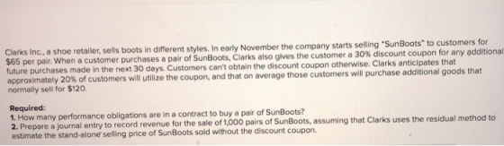 ailer, sells boots in different styles. In early November the company starts selling SunBoots to customers for $65 per pair. When a customer purchases a pair of SunBoots, Clarks future purchases made in the next 30 days. Customers cant obtain the discount coupon otherwise. Clarks anticipates that approximately 20% of customers will utilize the coupon, and that on average those customers will purchase normally sell for $120. also give s the customer a 30% discount coupon for any additional additional goods that Required: 1. How many performance obligations are in a contract to buy a pair of SunBoots? 2. Prepare a journal entry to record revenue estimate the stand-alone selling price of SunBoots sold without the discount coupon. for the sale of 1,000 pairs of SunBoots, assuming that Clarks uses the residual method to