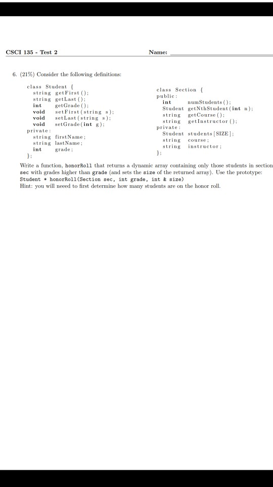 CSCI 135 Test 2 Name: 6, (21%) Consider the following definitions: class Student class Section public: string getFirst ) string getLast () int getGrade) void set First (string s) void setLast (string ) void setGrade (nt g): numStudents () Student getNthStudent (int n) string getCourse ) string getInstructor ); private: private: string firstName string lastName Student students [SIZE: string course; string structor; grade; Write a function, honorRoll that returns a dynamic array containing only those students in section sec with grades higher than grade (and sets the size of the returned array). Use the prototype: Student honorRoll (Section sec, int grade, int & size) Hint: you will neeed to first determine how many students are on the honor roll.