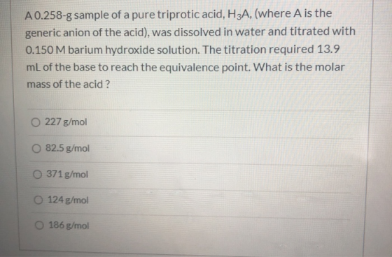 A 0.258-g sample of a pure triprotic acid, H3A, (where A is the generic anion of the acid), was dissolved in water and titrat