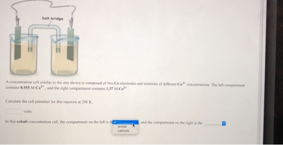 Salt bridge A concentration cell similar to the one shown is composed of two Co electrodes and solutions of ifferent Co?* concentrations. The left compartmen contains 0.555 M Co, and the right compartment contains 1.37 M Co Calculate the cell potential for this reaction at 298 K volts In this cobalt concentration cell, the compartment on the left is and the compartment on the right is the cathode