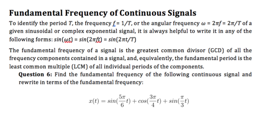 Fundamental Frequency of Continuous Signals To identify the period T, the frequencyf= 1/T, or the angular frequency ω = 2nf= 2m/T of a given sinusoidal or complex exponential signal, it is always helpful to write it in any of the following forms: sin (gd-sin(2nf)-sin(2t/T) The fundamental frequency of a signal is the greatest common divisor (GCD) of all the frequency components contained in a signal, and, equivalently, the fundamental period is the least common multiple (LCM) of all individual periods of the components. Question 6: Find the fundamental frequency of the following continuous signal and rewrite in terms of the fundamental frequency: 37T r(t) = sinゃ+cos(3rt) + sin(動