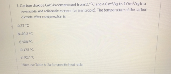 1. Carbon dioxide GAS is compressed from 27 °C and 4.0 m3/kg to 1.0 m3/kg in a reversible and adiabatic manner (or isentropic