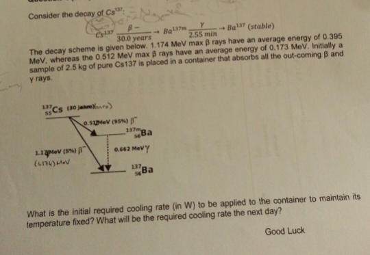 Consider the decay of Cs 137, Ba37, ? Ba137 (stable) ? 30.0 years 2.55 min The decay scheme is given below. 1.174 MeV max B rays have an average energy of 0.395 MeV, whereas the 0.512 MeV max ß rays have an average energy of 0.173 MeV. Initially a sample of 2.5 kg of pure Cs137 is placed in a container that absorbs all the out-coming B and y rays. osujuev (95%) p- 0.662 Mevy (1.174)v What is the initial required cooling rate (in W) to be applied to the container to maintain its temperature fixed? What will be the required cooling rate the next day Good Luck