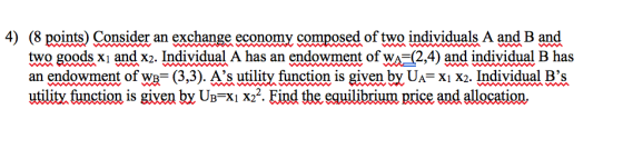 4) (8 points) Consider an exchange economy composed of two individuals A and B and two goods xi and x2. Individual A has an endowment of wA2,4) and individual B has an endowment ofw (3,3). As utility function is given bỵU,-x1 X2. Individual Bs utility, function is giyen bỵ UB-X1 X22. Eind the equilibrium price and allocation.