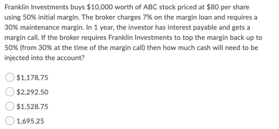 Franklin Investments buys $10,000 worth of ABC stock priced at $80 per share using 50% initial margin. The broker charges 7%
