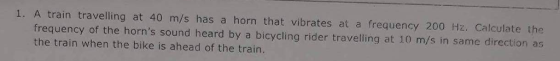 1. A train travelling at 40 m/s has a horn that vibrates at a frequency 200 Hz. Calculate the frequency of the horns sound heard by a bicycling rider travelling at 10 m/s in same direction as the train when the bike is ahead of the train.