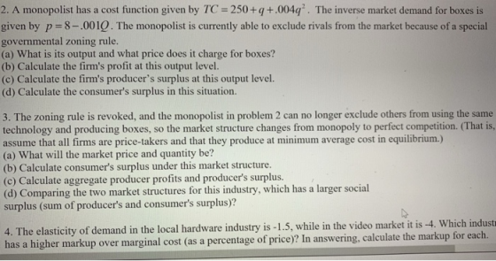 2. A monopolist has a cost function given by TC 250+q+.004q. The inverse market demand for boxes is given by p 8-.0010. The monopolist is curranty able to exclude rivals from the market becaus of a spocial governmental zoning rule (a) What is its output and what price does it charge for boxes? (b) Calculate the firms profit at this output level. (c) Calculate the firms producers surplus at this output level. (d) Calculate the consumers surplus in this situation. 3. The zoning rule is revoked, and the monopolist in problem 2 can no longer exclude others from using the same technology and producing boxes, so the market structure changes from monopoly to perfect competition. (That is, assume that all firms are price-takers and that they produce at minimum average cost in equilibrium.) (a) What will the market price and quantity be? (b) Calculate consumers surplus under this market structure. (c) Calculate aggregate producer profits and producers surplus. surplus (sum of producers and consumers surplus)? 4. The elasticity of demand in the local hardware industry is -1.5, while in the video market it is -4. Which industr has a higher markup over marginal cost (as a percentage of price)? In answering, calculate the markup for each.