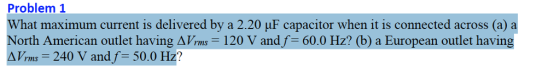 Problem 1 What maximum current is delivered by a 2.20 uF capacitor when it is connected across (a) North American outlet having ?7rms-120 V andf 60.0 Hz? (b) a European outlet having ? Vrms 240 V and f: 50.0 Hz?