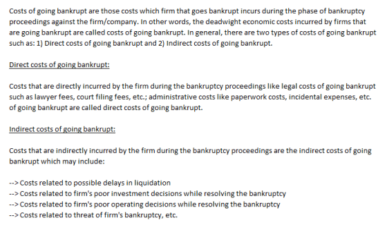 Costs of going bankrupt are those costs which firm that goes bankrupt incurs during the phase of bankruptcy proceedings against the firm/company. In other words, the deadwight economic costs incurred by firms that are going bankrupt are called costs of going bankrupt.Iin general, there are two types of costs of going bankrupt such as: 1) Direct costs of going bankrupt and 2) Indirect costs of going bankrupt. Costs that are directly incurred by the firm during the bankruptcy proceedings like legal costs of going bankrupt such as lawyer fees, court filing fees, etc.;administrative costs like paperwork costs, incidental expenses, etc. of going bankrupt are called direct costs of going bankrupt Indirect costs of going bankrupt Costs that are indirectly incurred by the firm during the bankruptcy proceedings are the indirect costs of going bankrupt which may include: ->Costs related to possible delays in liquidation --> Costs related to firms poor investment decisions while resolving the bankruptcy >Costs related to firms poor >Costs related to threat of firms bankruptcy, etc. operating decisions
