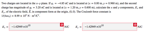 Two charges are located in the x-y plane. If q-4.85 nC and is locatedt0.00 m, y 0.960 m), and the second charge has magnitude of q2 = 3.20 nC and is located at (x = 1.20 m, y = 0.600 m), calculate the x and y components, Ex and E, of the electric field, E, in component form at the origin, (0,0). The Coulomb force constant is 1/(4m) = 8.99 × 109 N·m2/C2 10 Ex=| -1.42949 x1010 N/C Eu-1-1.42949×10 N/C