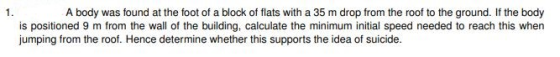 A body was found at the foot of a block of flats with a 35 m drop from the roof to the ground. If the body is positioned 9 m from the wall of the building, calculate the minimum initial speed needed to reach this whern jumping from the roof. Hence determine whether this supports the idea of suicide.