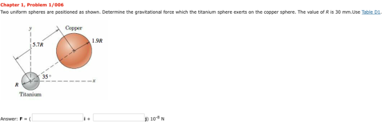 Chapter 1, Problem 1/006 Two uniform spheres are positioned as shown. Determine the gravitational force which the titanium sphere exerts on the copper sphere. The value of R is 30 mm.Use Table D1. Copper 1.9R 5.7R .35。 Titanium Answer: F = (L ) 10-8N i +