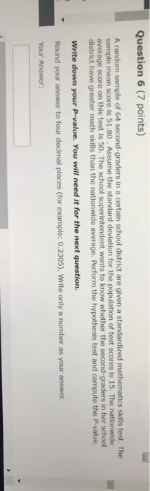 Question 6(7 points) average score on this test is 50. The school su district have greater math skills than the nationwide average. Perform the hypothesis test and compute the P-value. Write down your P-value. You will need it for the next question. Round your answer to four decimal places (for example: 0.2305). Write only a number as your answer.
