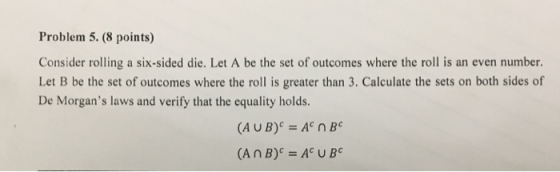 Problem 5. (8 points) Consider rolling a six-sided die. Let A be the set of outcomes where the roll is an even number Let B be the set of outcomes where the roll is greater than 3. Calculate the sets on both sides of De Morgans laws and verify that the equality holds. (AUB)c A n B