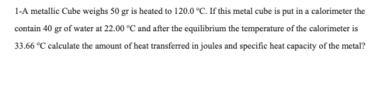 1-A metallic Cube weighs 50 gr is heated to 120.0 °C. If this metal cube is put in a calorimeter the contain 40 gr of water a