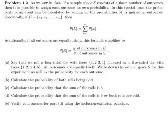 Problem 1.2 As we saw in class, if a sample space S consists of a finite number of outcomes, then it is possible to assign each outcome its own probability. In this special case, the proba bility of an event can be calculated by adding up the probabilities of its individual outcomes. Specifically, if E s1,s2,, Sm), then Additionally, if all outcomes are equally likely, this formula simplifies to P[El-# of outcomes in E ] _ #Of outcomes in S (a) Say that we rol a four-sided die with faces 1, 2,3,4) followed by a five-sided die with faces 1,2, 3, 4,5 All outcomes are equally likely. Write down the sample space S for this experiment as well as the probability for each outcome. (b) Calculate the probability of both rolls being odd (c) Calculate the probability that the sum of the rolls is 6 (d) Calculate the probability that the sum of the rolls is 6 or both rolls are odd. (e) Verify your answer for part (d) using the inclusion-exclusion principle.
