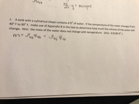 5. A tank with a cylindrical shape contains 4 ft of water. If the temperature of the water changes from 40° F to 90° F, make use of Appendix B in the text to determine how much the volume of the water will change. Hint: the mass of the water does not change with temperature. (Ans: 0.0186 ft