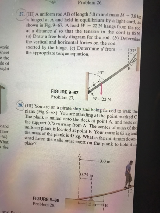wnin sheet e the de of eight oard f her 6A). What the Problem 26. 27. (I)A uniform rod AB of length 5.0 m and mass M 3,8 k is hinged at A and held in equilibrium by a light cord, as shown in Fig. 9-67. A load W 22 N hangs from the rod at a distance d so that the tension in the cord is 85 N (a) Draw a free-body diagram for the rod. (b) Determine the vertical and horizontal forces on the rod exerted by the hinge. (c) Determine d from 137 the appropriate torque equation. 530 FIGURE 9-67 PA Problem 27 w 22 N plank (Fig. 9-68). You are standing at the point marked C. The plank is nailed onto the deck at point A, and rests on the support 0.75 m away from A. The center of mass of the uniform plank is located at point B. Your mass is 65 kg and mass of the plank is 45 kg. What is the minimum down ward force the nails must exert on the plank to hold it in place? 3.0 m 0.75 m FIGURE 9-68 Problem 28. 1.5 m B