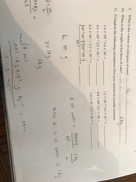 9. What is the volume of a kilogram of water? - 10. What is the weight of five liters of water?_tx1000R o 11. Complete the following calculations. Give your answers in scientific notation: 1.0 X 106* 1.0 X 103 = 7.2 x 10-4 * 6.1 x 10-7 = 4.1 X 103 * 2.9 X 10-5 = 8.4 X 106/2.1 x 104 = 1.0 X 105/3.3 x 10-8 = 6.1 x 10-3/3.2 x 10-4 = [10** 10- ) *[104 * 10-s). 10-2 d of water - 1000kg 1 kg m L to g mass of IL of water is 1kg dan U-lkg Ikg ooks - n3 001L D TL wx mL cool ( 03.0 Khº : 1.g.ML 00!