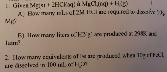 1. Given Mg(s) + 2HCl(aq) à MgCl(aq) + H2(g) A) How many mLs of 2M HCl are required to dissolve 10g Mg? B) How many liters of