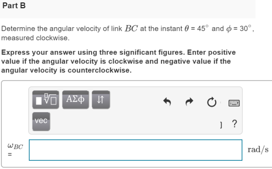 Part B Determine the angular velocity of link BC at the instant 0 = 45° and 6 = 30°, measured clockwise. Express your answer