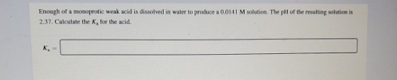 Enough of a monoprotic weak acid is dissolved in water to produce a 0.0141 M solution. The pH of the resulting solution is 2.