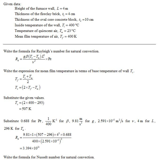 Given data Height of the furnace wall, L 4 m Thickness of the fireclay brick, t 4 cm Thickness of the oval core concrete block, t10 cm Inside temperature of the wall, T 400 °C Temperature of quiescent air, T 23 °C Mean film temperature of air, T400 K Write the formula for Rayleighs number for natural convection Write the expression for mean film temperature in terms of base temperature of wall T T. +T Substitute the given values 7, = (2x 400-293) 507 K K1 for P, 9.81 400 for g, 2.591x10-5 m/s for v, 4m for L Substitute 0.688 for Pr. 296 K for T 9.81x1x(507-296)x43 x0.688 400x (2.591x10 -3.394x1011 Write the formula for Nusselt number for natural convection