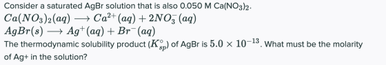 Consider a saturated AgBr solution that is also 0.050 M Ca(NO3)2. Ca(NO3)2(aq) + Ca2+ (aq) + 2NO3 (aq) AgBr(s) Ag+ (aq) + Br-