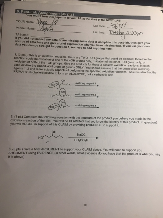 6. Post-Lab Assignment (35 pts) You MUST turn this paper in to your TA at the start of the NEXT LAB YOUR Name: Lab room: Partner Name: Lab time TA Name: If you did not collect any data or are missing some data to complete this post-lab, then give your source of data here and give a brief explanation why you have missing data. If you use your own data you can go straight to question 1, no need to add anything here 1. (3 pts.) This is an oxidation reaction. There are TWO-OH groups that could be oxidized, therefore the reaction could be oxidation of one of the -OH groups only, oxidation of the other -OH group only, or oxidation of both of the -OH groups. Give the products for these 3 possible oxidation reactions, in each case oxidize the circled -OH group or groups ONLY. You should assume that the unspecified oxidizing agents 1, 2 and 3 are actually capable of performing the specified oxidation reactions. Assume also that the PRIMARY alcohol will oxidize to form an ALDEHYDE, not a carboxylic acid. oxidizing reagent 1 oxidizing reagent 2 oxidizing reagent3 2. (1 pt.) Complete the following equation with the structure of the product you believe you made in the oxidation reaction of the diol. You will be CLAIMING that you know the identity of this product. In question2 you will ARGUE in support of this CLAIM by providing EVIDENCE to support it. OH NaOCI HO 3. (3 pts.) Give a brief ARGUMENT to support your CLAIM above. You will need to support you ARGUMENT using EVIDENCE (in other words, what evidence do you have that the product is what you say it is above) 10