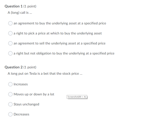 Question 1 (1 point) A (long) call is ... O an agreement to buy the underlying asset at a specified price O a right to pick a