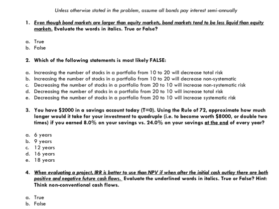 Unless otherwise stated in the problem, assume all bonds pay interest semi-annually 1. Even though bond markets are larger than equity markets, bond markets tend to be less liquid than equity markets. Evaluate the words in italics. True or False? a. True b. False 2. Which of the following statements is most likely FALSE: a. Increasing the number of stocks in a portfolio from 10 to 20 will decrease total risk b. Increasing the number of stocks in a portfolio from 10 to 20 will decrease non-systematic c. Decreasing the number of stocks in a portfolio from 20 to 10 will increase non-systematic risk d. Decreasing the number of stocks in a portfolio from 20 to 10 will increase total risk e. Decreasing the number of stocks in a portfolio from 20 to 10 will increase systematic risk 3. You have $2000 in a savings account today (T-0). Using the Rule of 72, approximate how much longer would it take for your investment to quadruple (i.e. to become worth $8000, or double two times) if you earned 8.0% on your savings vs. 24.0% on your savings at the end of every year? a. 6 years b. 9 years c. 12 years d. 16 years e. l8 years 4. When evaluating a project, IRR is better to use than NPV if when after the initial cash outlay there are both positive and negative future cash flows. Evaluate the underlined words in italics. True or False? Hint: Think non-conventional cash flows. a. True b. False